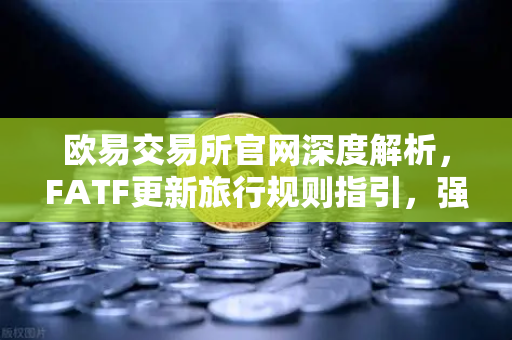 欧易交易所官网深度解析，FATF更新旅行规则指引，强调VASP需共享受益所有人信息