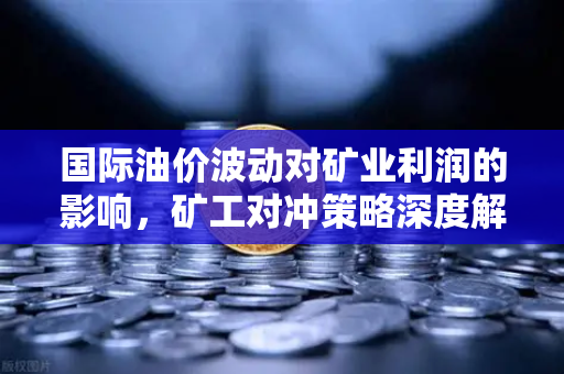 国际油价波动对矿业利润的影响，矿工对冲策略深度解析