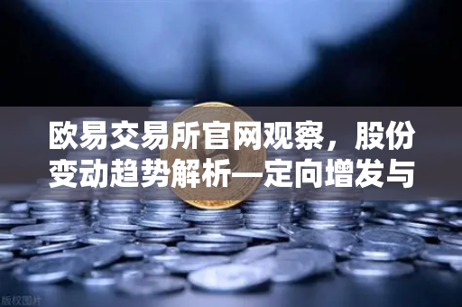 欧易交易所官网观察，股份变动趋势解析—定向增发与上市动态深度解读