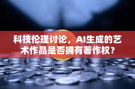 科技伦理讨论，AI生成的艺术作品是否拥有著作权？