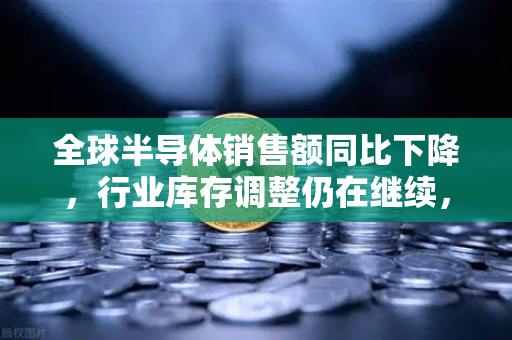 全球半导体销售额同比下降，行业库存调整仍在继续，欧易交易所官网深度解析市场趋势与投资策略