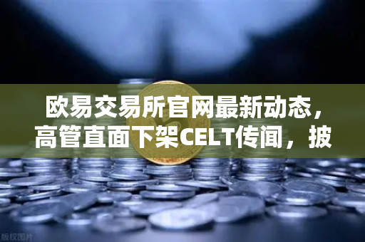 欧易交易所官网最新动态，高管直面下架CELT传闻，披露整改决心与未来规划
