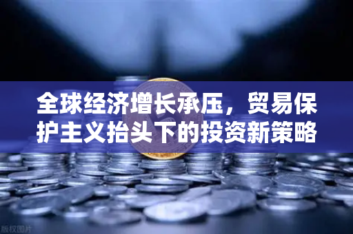 全球经济增长承压，贸易保护主义抬头下的投资新策略