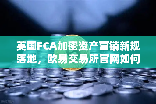 英国FCA加密资产营销新规落地，欧易交易所官网如何引领合规变革？