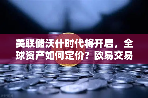 美联储沃什时代将开启，全球资产如何定价？欧易交易所官网深度解析