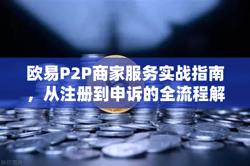 欧易P2P商家服务实战指南，从注册到申诉的全流程解析