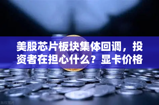美股芯片板块集体回调，投资者在担心什么？显卡价格会反弹吗？