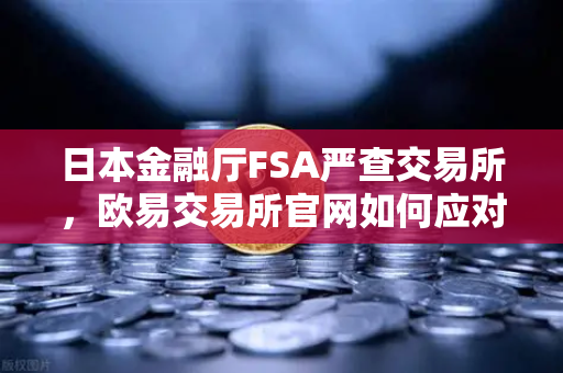 日本金融厅FSA严查交易所，欧易交易所官网如何应对用户保护新规？