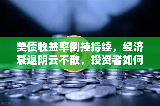 美债收益率倒挂持续，经济衰退阴云不散，投资者如何应对市场变局？