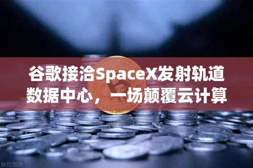 谷歌接洽SpaceX发射轨道数据中心，一场颠覆云计算与数字资产格局的太空竞赛