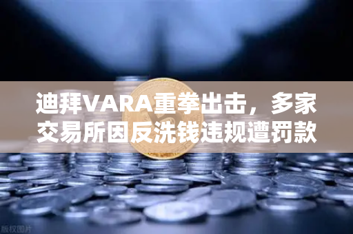 迪拜VARA重拳出击，多家交易所因反洗钱违规遭罚款，加密合规时代加速到来