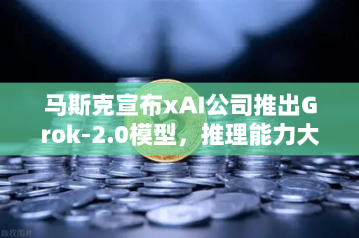 马斯克宣布xAI公司推出Grok-2.0模型，推理能力大幅提升，AI赛道迎来新变局