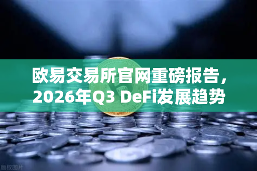欧易交易所官网重磅报告，2026年Q3 DeFi发展趋势与RWA赛道深度前瞻