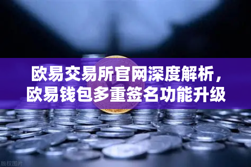 欧易交易所官网深度解析，欧易钱包多重签名功能升级，自定义审批规则与阈值引领安全新纪元