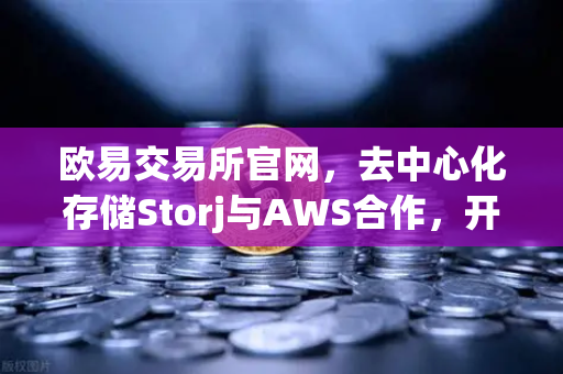欧易交易所官网，去中心化存储Storj与AWS合作，开启混合云存储新时代