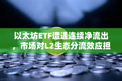 以太坊ETF遭遇连续净流出，市场对L2生态分流效应担忧加剧