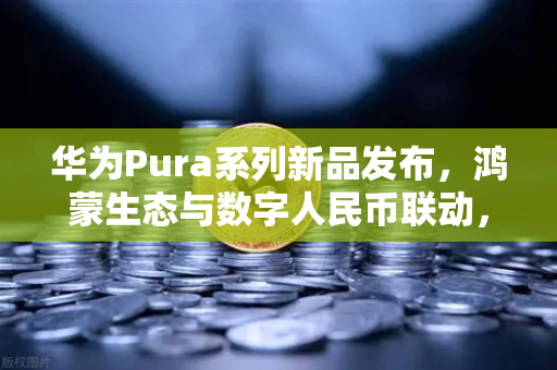 华为Pura系列新品发布，鸿蒙生态与数字人民币联动，欧易交易所官网新机遇