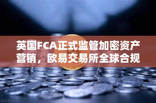 英国FCA正式监管加密资产营销，欧易交易所全球合规化进程加速