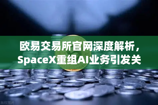 欧易交易所官网深度解析，SpaceX重组AI业务引发关注，卫星互联网与区块链结合成新风口