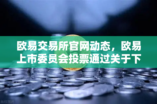 欧易交易所官网动态，欧易上市委员会投票通过关于下架部分低流动性老币的公告深度解读