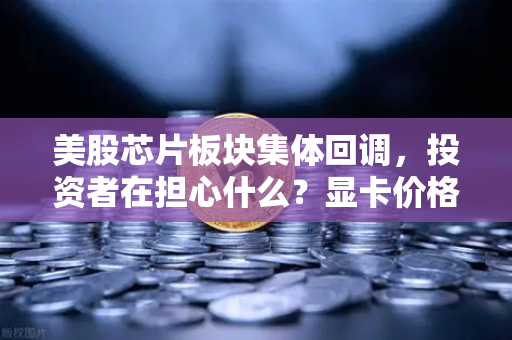 美股芯片板块集体回调，投资者在担心什么？显卡价格会反弹吗？深度解析与未来趋势观察