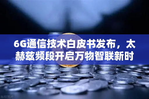 6G通信技术白皮书发布，太赫兹频段开启万物智联新时代