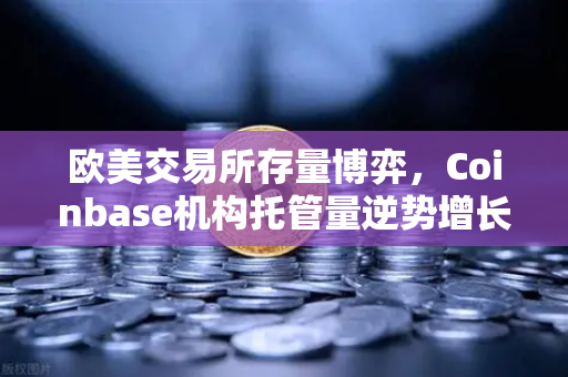 欧美交易所存量博弈，Coinbase机构托管量逆势增长，长线信心犹在