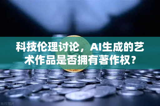 科技伦理讨论，AI生成的艺术作品是否拥有著作权？