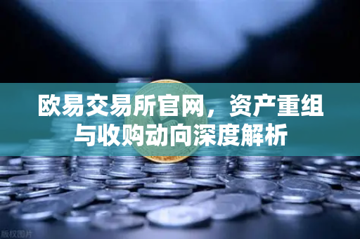 欧易交易所官网，资产重组与收购动向深度解析