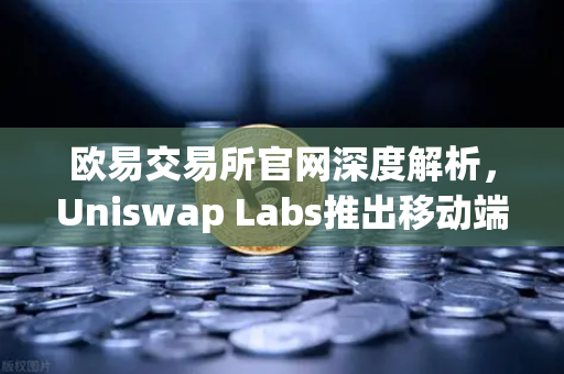 欧易交易所官网深度解析，Uniswap Labs推出移动端钱包应用，内置DApp浏览器引领去中心化新趋势
