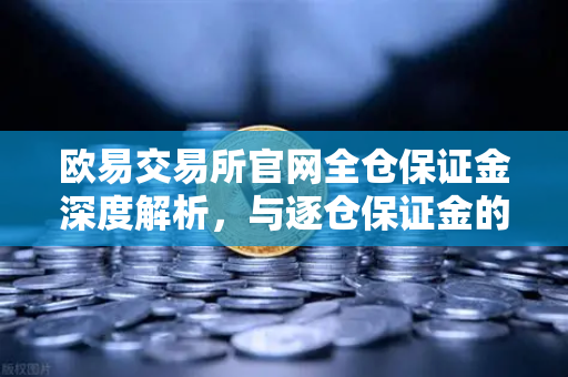 欧易交易所官网全仓保证金深度解析，与逐仓保证金的强平机制核心差异