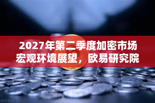2027年第二季度加密市场宏观环境展望，欧易研究院深度剖析
