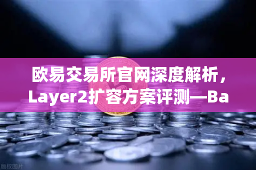 欧易交易所官网深度解析，Layer2扩容方案评测—Base链凭Coinbase背景如何快速崛起