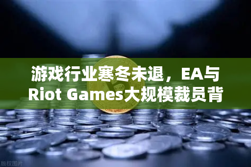 游戏行业寒冬未退，EA与Riot Games大规模裁员背后的深层逻辑