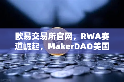欧易交易所官网，RWA赛道崛起，MakerDAO美国国债持仓激增背后的深层逻辑