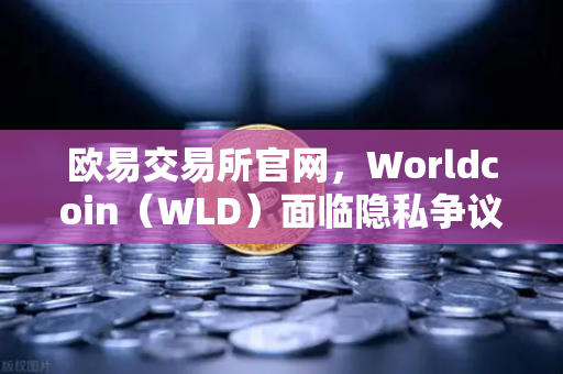 欧易交易所官网，Worldcoin（WLD）面临隐私争议，多地暂停服务引发市场震荡