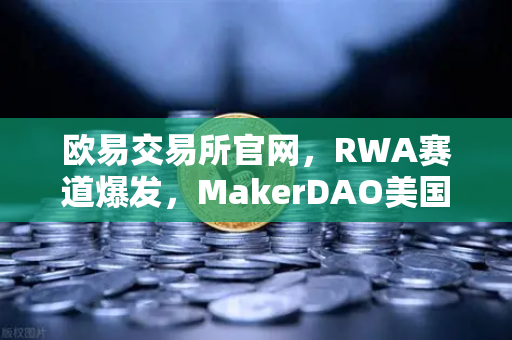 欧易交易所官网，RWA赛道爆发，MakerDAO美国国债持仓规模创历史新高