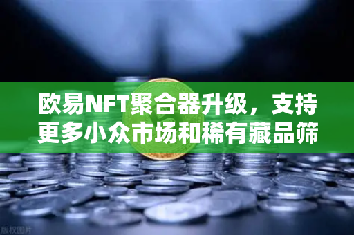 欧易NFT聚合器升级，支持更多小众市场和稀有藏品筛选，开启数字收藏新纪元