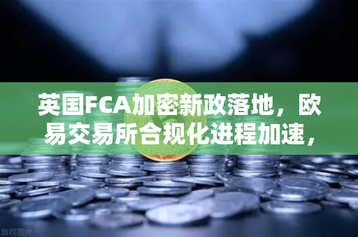 英国FCA加密新政落地，欧易交易所合规化进程加速，投资者如何应对监管变局？