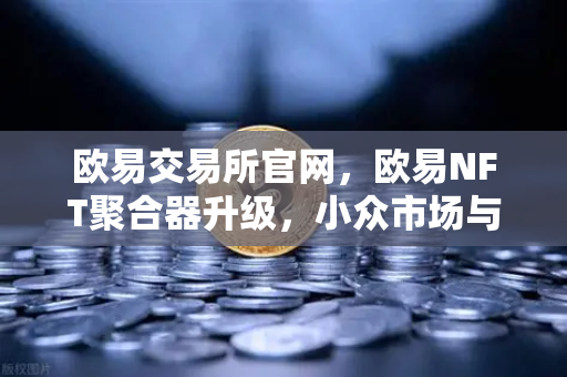 欧易交易所官网，欧易NFT聚合器升级，小众市场与稀有藏品筛选功能全面解析