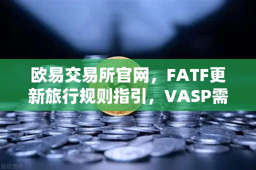 欧易交易所官网，FATF更新旅行规则指引，VASP需共享受益所有人信息深度解读