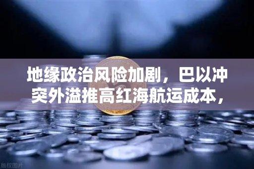 地缘政治风险加剧，巴以冲突外溢推高红海航运成本，欧易交易所解析全球市场波动