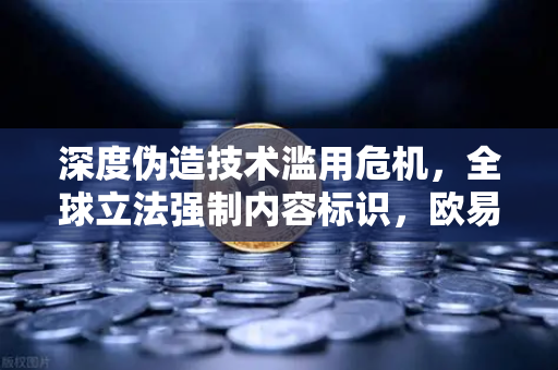 深度伪造技术滥用危机，全球立法强制内容标识，欧易交易所如何应对数字信任挑战？