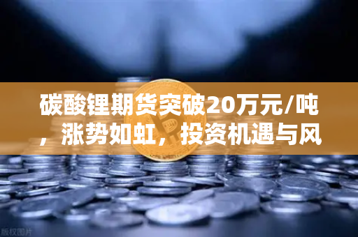 碳酸锂期货突破20万元/吨，涨势如虹，投资机遇与风险并存
