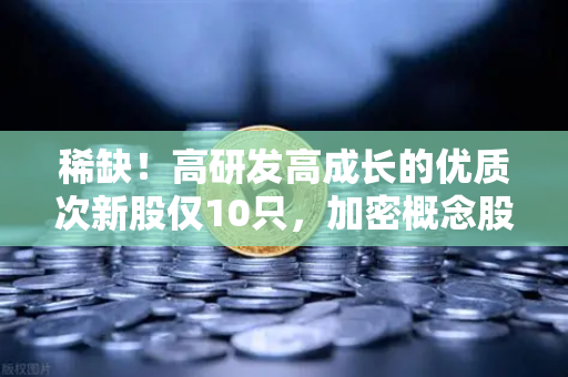 稀缺！高研发高成长的优质次新股仅10只，加密概念股名单出炉