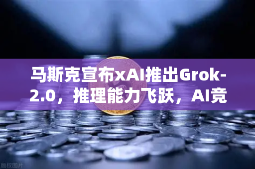 马斯克宣布xAI推出Grok-2.0，推理能力飞跃，AI竞赛再掀波澜