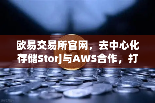 欧易交易所官网，去中心化存储Storj与AWS合作，打造混合云存储新范式
