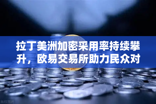 拉丁美洲加密采用率持续攀升，欧易交易所助力民众对抗本国货币贬值