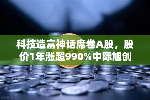 科技造富神话席卷A股，股价1年涨超990%中际旭创成创业板第二只千元股