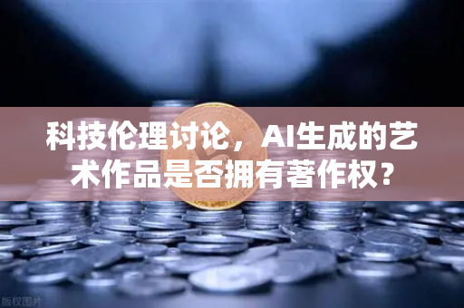 科技伦理讨论，AI生成的艺术作品是否拥有著作权？